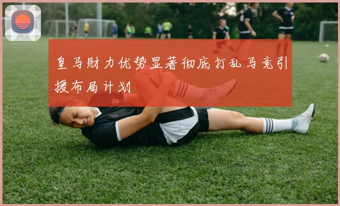 皇马财力优势显著彻底打乱马竞引援布局计划