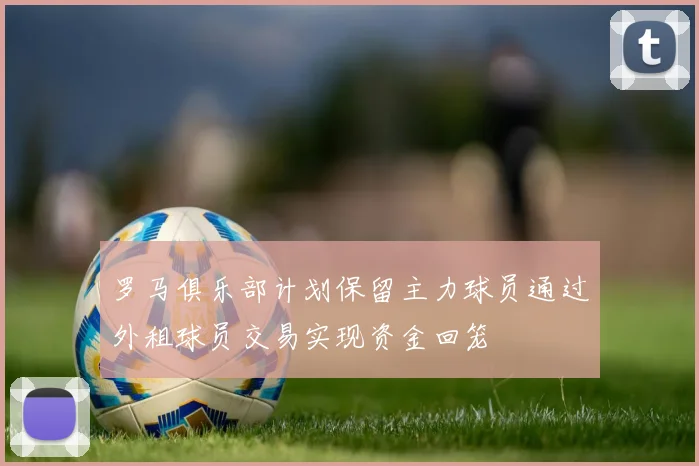 罗马俱乐部计划保留主力球员通过外租球员交易实现资金回笼