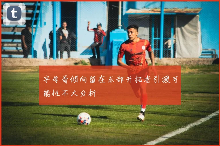 字母哥倾向留在东部开拓者引援可能性不大分析