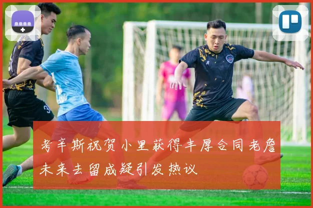 考辛斯祝贺小里获得丰厚合同老詹未来去留成疑引发热议