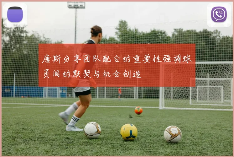 唐斯分享团队配合的重要性强调球员间的默契与机会创造