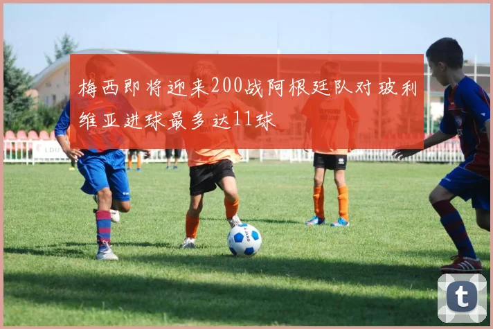 梅西即将迎来200战阿根廷队对玻利维亚进球最多达11球