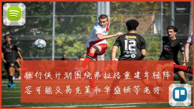 独行侠计划围绕弗拉格重建年轻阵容可能交易克莱和华盛顿等老将