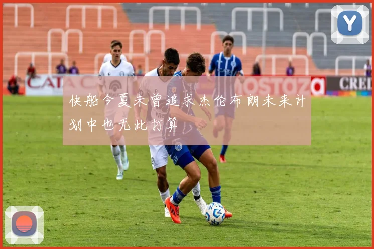 快船今夏未曾追求杰伦布朗未来计划中也无此打算