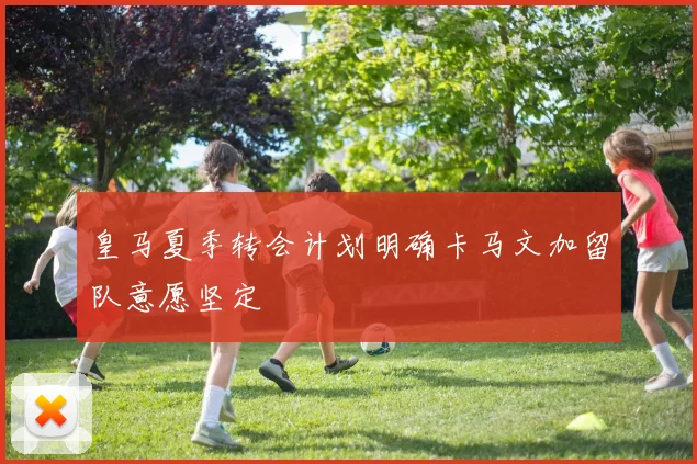 皇马夏季转会计划明确卡马文加留队意愿坚定
