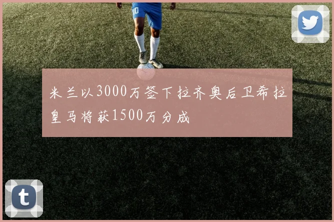 米兰以3000万签下拉齐奥后卫希拉皇马将获1500万分成