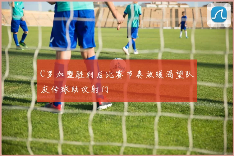 C罗加盟胜利后比赛节奏放缓渴望队友传球助攻射门