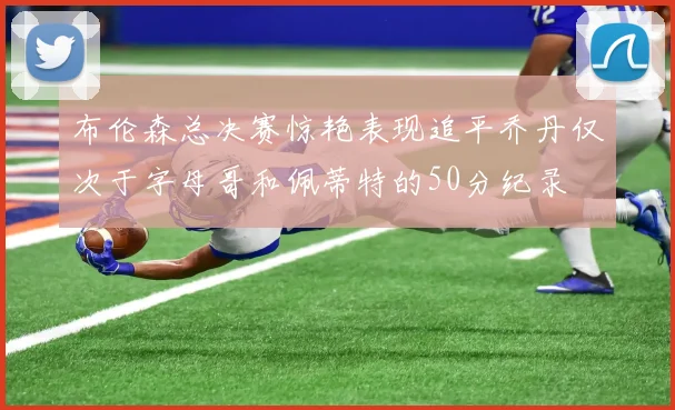 布伦森总决赛惊艳表现追平乔丹仅次于字母哥和佩蒂特的50分纪录